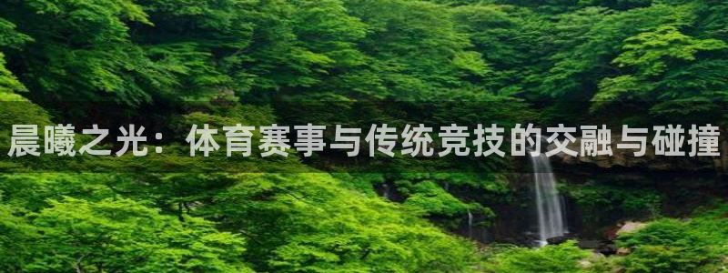 中欧体育全站app：晨曦之光：体育赛事与传统竞技的交融与碰撞